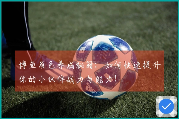 博鱼角色养成秘籍：如何快速提升你的小伙伴战力与能力！