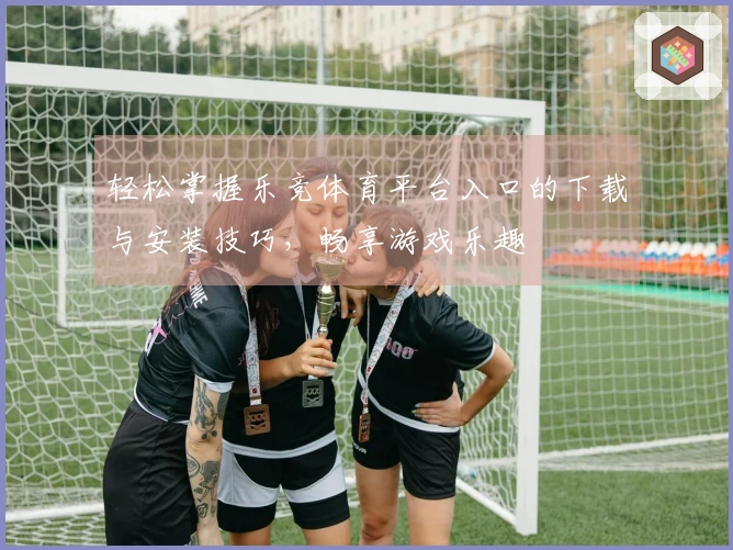 轻松掌握乐竞体育平台入口的下载与安装技巧，畅享游戏乐趣