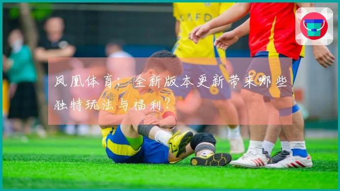 凤凰体育：全新版本更新带来哪些独特玩法与福利？