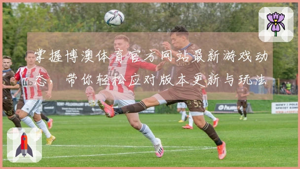 掌握博澳体育官方网站最新游戏动态，带你轻松应对版本更新与玩法攻略