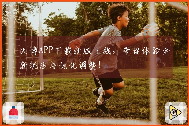 火博APP下载新版上线，带你体验全新玩法与优化调整！