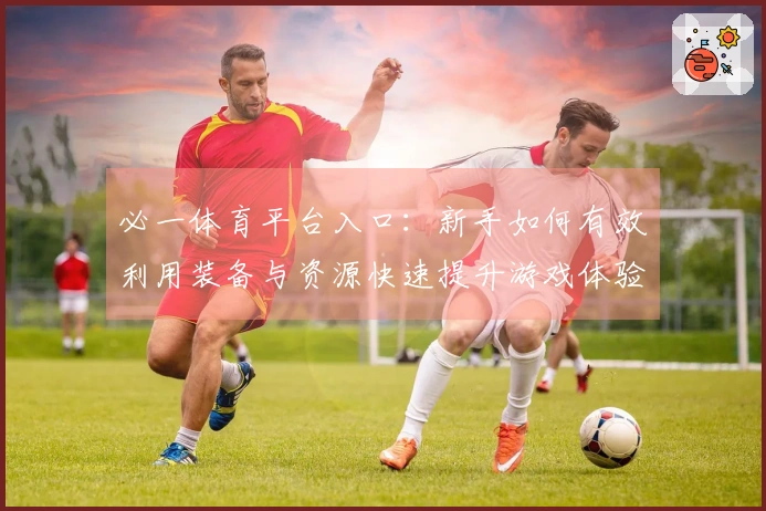 必一体育平台入口：新手如何有效利用装备与资源快速提升游戏体验